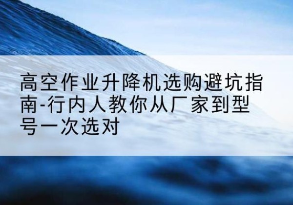 民和升降平台厂家-高空作业升降机选购避坑指南-行内人教你从厂家到型号一次选对