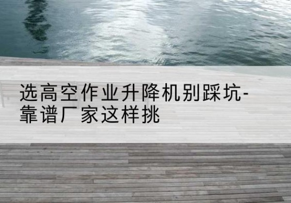 民和剪叉式升降机厂家-选高空作业升降机别踩坑-靠谱厂家这样挑