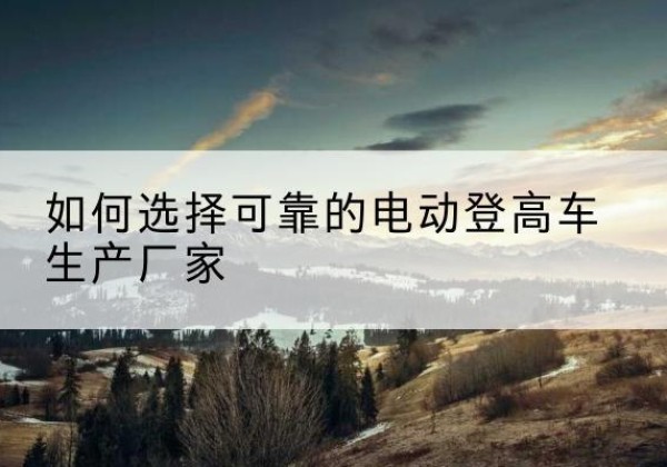 民和电动登高车厂家-如何选择可靠的电动登高车生产厂家
