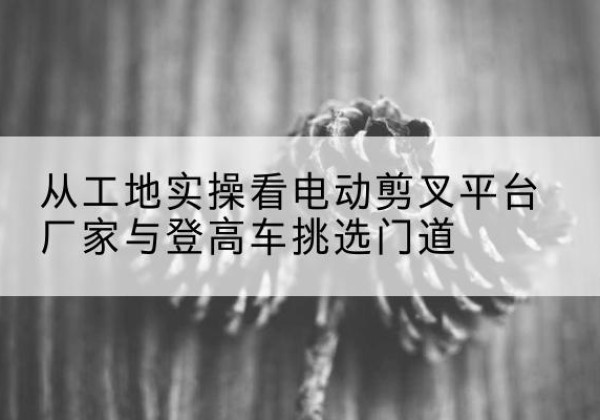 民和电动剪叉升降平台厂家-从工地实操看电动剪叉平台厂家与登高车挑选门道
